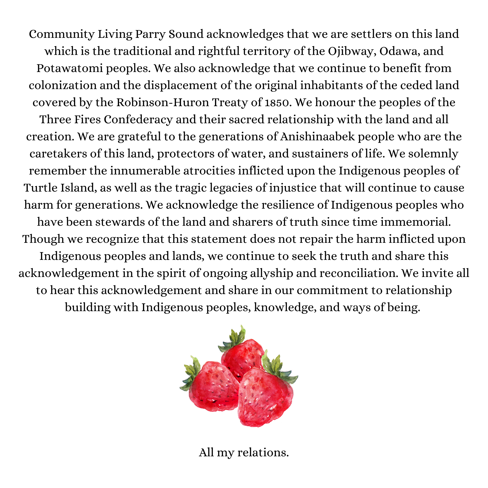Community Living Parry Sound acknowledges that we are settlers on this land which is the traditional and rightful territory of the Ojibway, Odawa, and Potawatomi peoples. We also acknowledge that we continue to benefit from colonization and the displacement of the original inhabitants of the ceded land covered by the Robinson-Huron Treaty of 1850. We honour the peoples of the Three Fires Confederacy and their sacred relationship with the land and all creation. We are grateful to the generations of Anishinaabek people who are the caretakers of this land, protectors of water, and sustainers of life. We solemnly remember the innumerable atrocities inflicted upon the Indigenous peoples of Turtle Island, as well as the tragic legacies of injustice that will continue to cause harm for generations. We acknowledge the resilience of Indigenous peoples who have been stewards of the land and sharers of truth since time immemorial. Though we recognize that this statement does not repair the harm inflicted upon Indigenous peoples and lands, we continue to seek the truth and share this acknowledgement in the spirit of ongoing allyship and reconciliation. We invite all to hear this acknowledgement and share in our commitment to relationship building with Indigenous peoples, knowledge, and ways of being. 